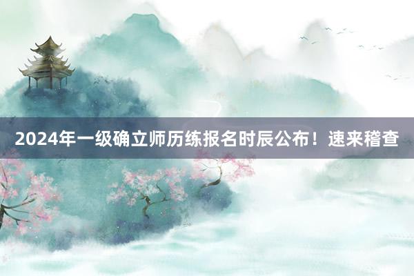 2024年一级确立师历练报名时辰公布！速来稽查