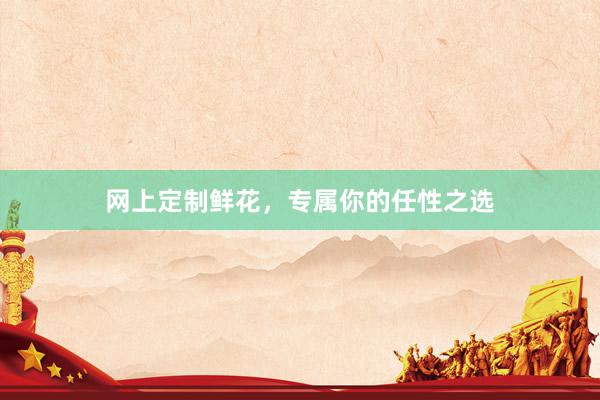 网上定制鲜花，专属你的任性之选