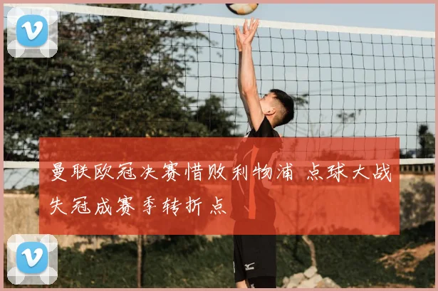 曼联欧冠决赛惜败利物浦 点球大战失冠成赛季转折点