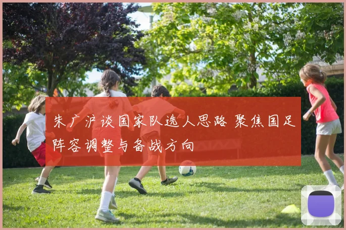 朱广沪谈国家队选人思路 聚焦国足阵容调整与备战方向