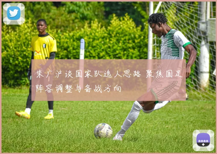 朱广沪谈国家队选人思路 聚焦国足阵容调整与备战方向