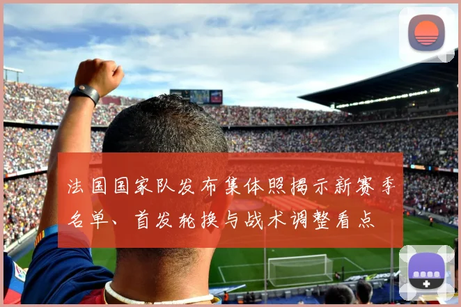 法国国家队发布集体照揭示新赛季名单、首发轮换与战术调整看点