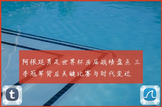 阿根廷男足世界杯历届战绩盘点 三夺冠军背后关键比赛与时代变迁