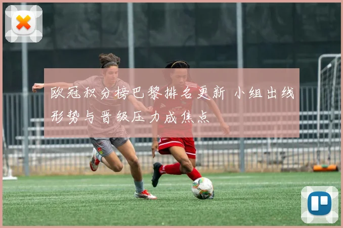 欧冠积分榜巴黎排名更新 小组出线形势与晋级压力成焦点