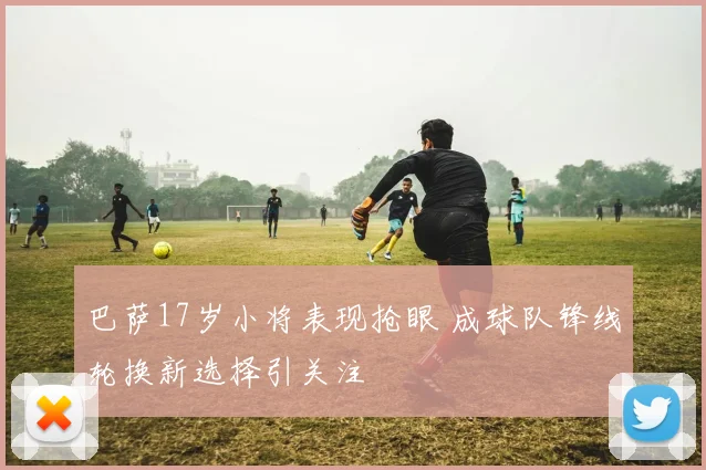 巴萨17岁小将表现抢眼 成球队锋线轮换新选择引关注