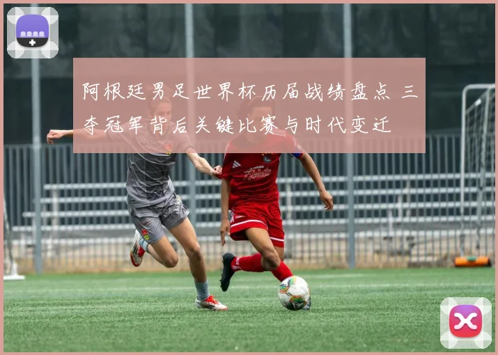 阿根廷男足世界杯历届战绩盘点 三夺冠军背后关键比赛与时代变迁