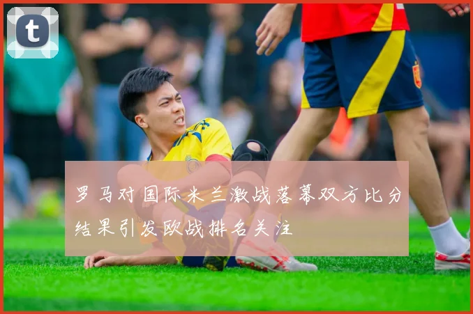 罗马对国际米兰激战落幕双方比分结果引发欧战排名关注