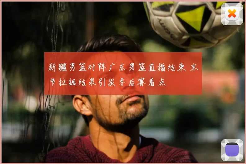 新疆男篮对阵广东男篮直播结束 末节拉锯结果引发季后赛看点