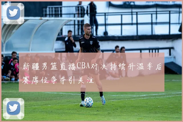 新疆男篮直播CBA对决持续升温季后赛席位争夺引关注