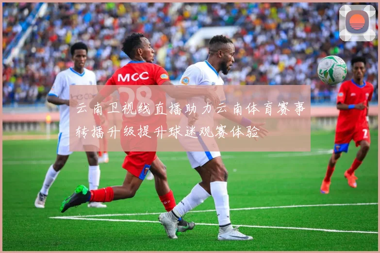 云南卫视线直播助力云南体育赛事转播升级提升球迷观赛体验
