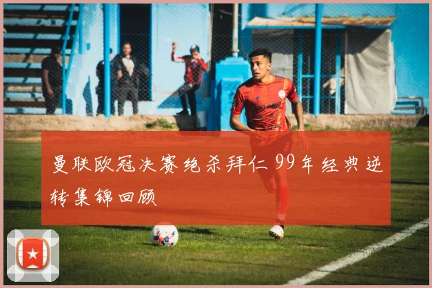 曼联欧冠决赛绝杀拜仁 99年经典逆转集锦回顾