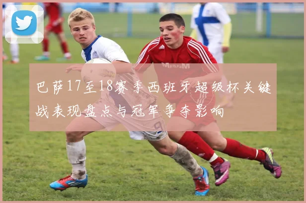 巴萨17至18赛季西班牙超级杯关键战表现盘点与冠军争夺影响