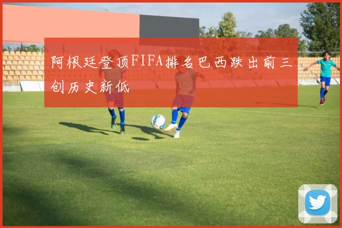 阿根廷登顶FIFA排名巴西跌出前三创历史新低