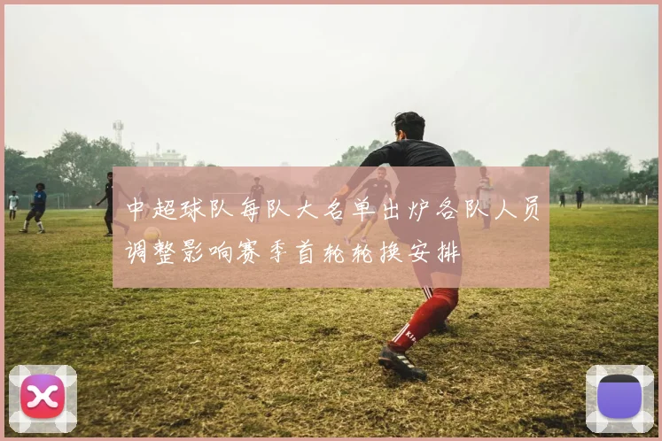 中超球队每队大名单出炉各队人员调整影响赛季首轮轮换安排