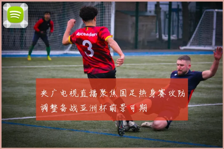 央广电视直播聚焦国足热身赛攻防调整备战亚洲杯前景可期