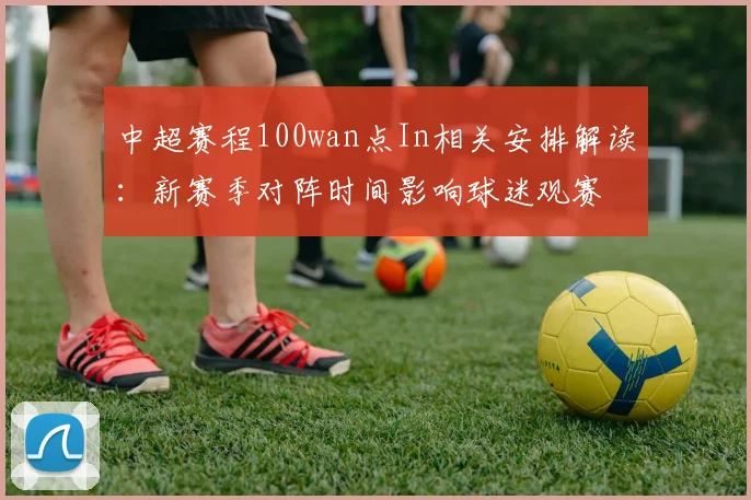 中超赛程100wan点In相关安排解读:新赛季对阵时间影响球迷观赛