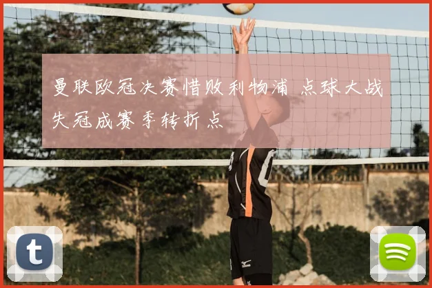 曼联欧冠决赛惜败利物浦 点球大战失冠成赛季转折点