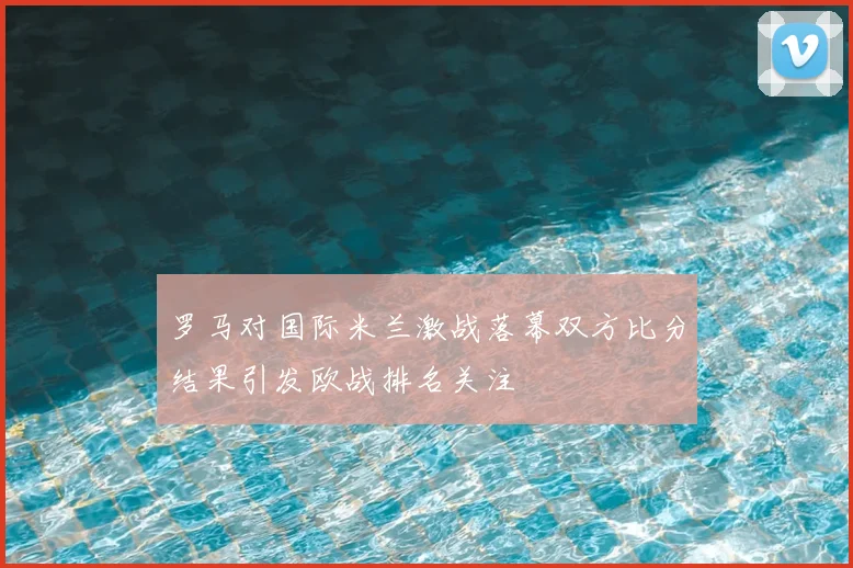 罗马对国际米兰激战落幕双方比分结果引发欧战排名关注