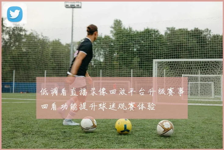 低调看直播录像回放平台升级赛事回看功能提升球迷观赛体验