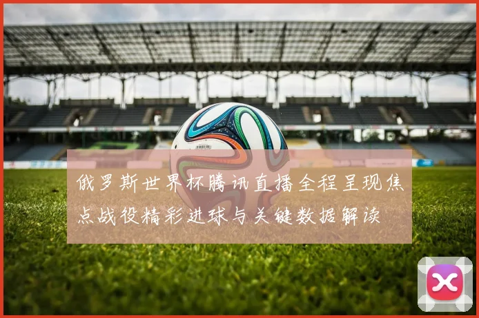 俄罗斯世界杯腾讯直播全程呈现焦点战役精彩进球与关键数据解读