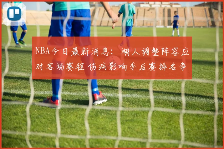 NBA今日最新消息:湖人调整阵容应对客场赛程 伤病影响季后赛排名争夺