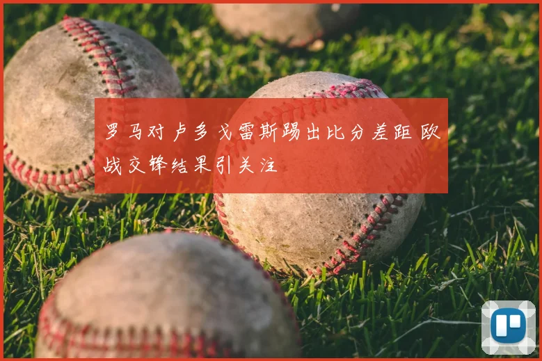 罗马对卢多戈雷斯踢出比分差距 欧战交锋结果引关注