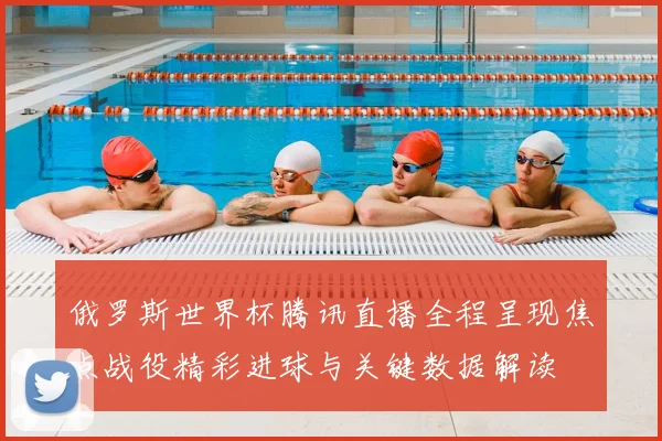 俄罗斯世界杯腾讯直播全程呈现焦点战役精彩进球与关键数据解读