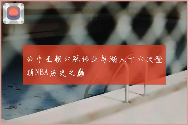 公牛王朝六冠伟业与湖人十六次登顶NBA历史之巅