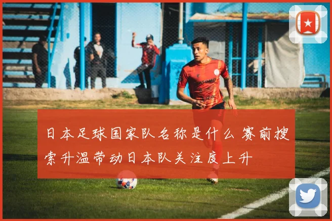 日本足球国家队名称是什么 赛前搜索升温带动日本队关注度上升