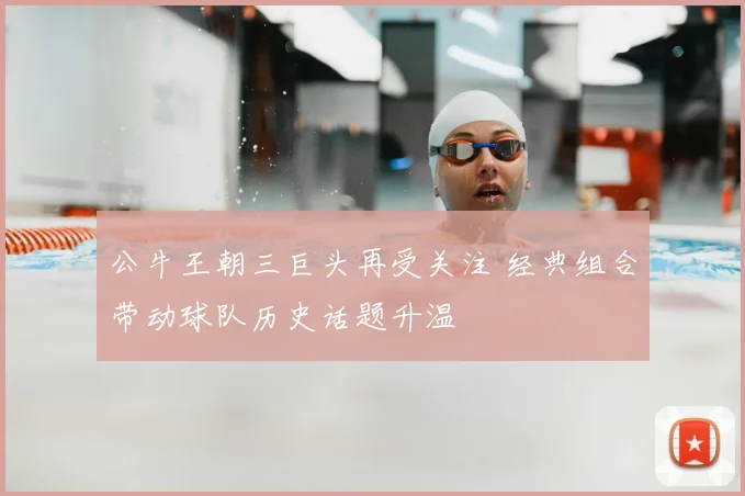 公牛王朝三巨头再受关注 经典组合带动球队历史话题升温